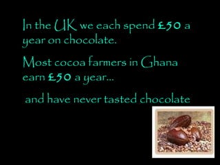 In the UK we each spend  £50  a year on chocolate.  Most cocoa farmers in Ghana earn  £50  a year… and have never tasted chocolate 