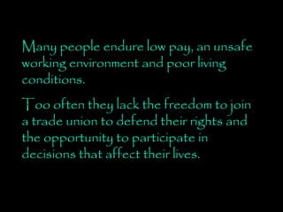 Many people endure low pay, an unsafe working environment and poor living conditions.  Too often they lack the freedom to join a trade union to defend their rights and the opportunity to participate in decisions that affect their lives. 