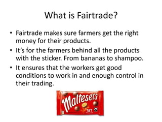 What is Fairtrade?
• Fairtrade makes sure farmers get the right
money for their products.
• It’s for the farmers behind all the products
with the sticker. From bananas to shampoo.
• It ensures that the workers get good
conditions to work in and enough control in
their trading.