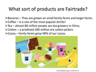 What sort of products are Fairtrade?
Bananas – They are grown on small family farms and larger farms.
Coffee – it is one of the most popular drinks!
Tea – almost 80 million people are tea growers in China.
Cotton – a predicted 300 million are cotton pickers
Cocoa – family farms grow 90% of our cocoa.
www.stphilipevansprm.cardiff.sch.uk