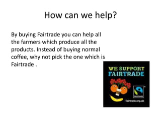How can we help?
By buying Fairtrade you can help all
the farmers which produce all the
products. Instead of buying normal
coffee, why not pick the one which is
Fairtrade .