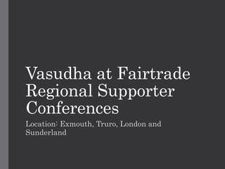 Vasudha at Fairtrade 
Regional Supporter 
Conferences 
Location: Exmouth, Truro, London and 
Sunderland 
 