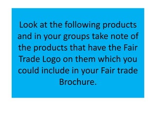 Look at the following products
and in your groups take note of
the products that have the Fair
Trade Logo on them which you
could include in your Fair trade
           Brochure.
 