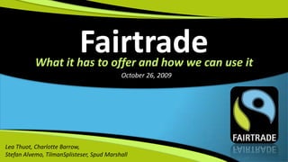 Fairtrade What it has to offer and how we can use it October 26, 2009 Lea Thuot, Charlotte Barrow,  Stefan Alvemo, TilmanSplisteser, Spud Marshall 