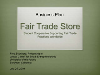 Business Plan Fair Trade Store Student Cooperative Supporting Fair Trade Practices Worldwide Fred Sconberg, Presenting to: Global Center for Social Entrepreneurship University of the Pacific Stockton, California July 25, 2010 