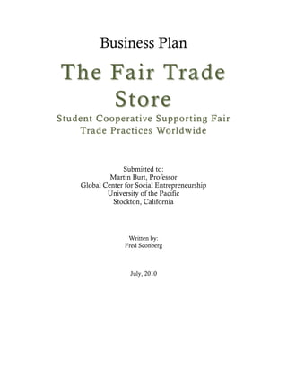 Business Plan<br />The Fair Trade Store<br />Student Cooperative Supporting Fair Trade Practices Worldwide<br />Submitted to:<br />Martin Burt, Professor<br />Global Center for Social Entrepreneurship<br />University of the Pacific<br />Stockton, California<br />Submitted by:<br />Fred Sconberg, Concept Designer<br />The Fair Trade Store<br />269 Munroe St.<br />Sacramento, CA  95825<br />(916) 759-9627<br />July 25, 2010<br />Table of Contents<br />Executive Summary 3<br />Fair Trade Principles4<br />Need and Opportunity Definitions6<br />Social Impact Model12<br />,[object Object]