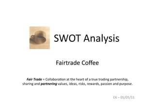 SWOT 
Analysis 
Fair 
Trade 
= 
Collabora9on 
at 
the 
heart 
of 
a 
true 
trading 
partnership, 
sharing 
and 
partnering 
values, 
ideas, 
risks, 
rewards, 
passion 
and 
purpose. 
EK 
– 
05/05/11 
Fairtrade 
Coffee 
 