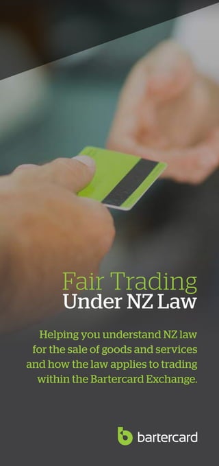 1
Fair Trading
Under NZ Law
Helping you understand NZ law
for the sale of goods and services
and how the law applies to trading
within the Bartercard Exchange.
 