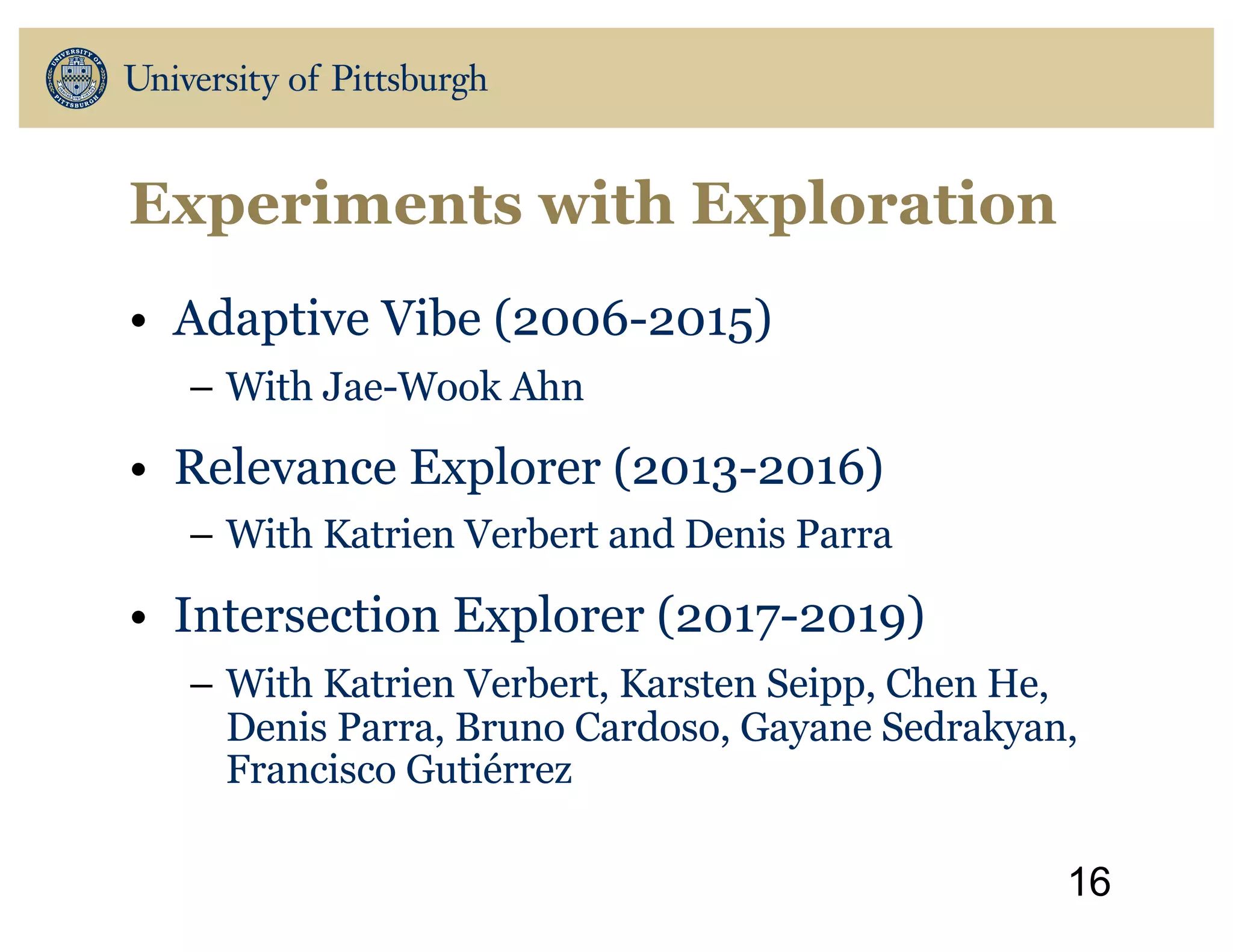Experiments with Exploration
• Adaptive Vibe (2006-2015)
– With Jae-Wook Ahn
• Relevance Explorer (2013-2016)
– With Katrien Verbert and Denis Parra
• Intersection Explorer (2017-2019)
– With Katrien Verbert, Karsten Seipp, Chen He,
Denis Parra, Bruno Cardoso, Gayane Sedrakyan,
Francisco Gutiérrez
16
 
