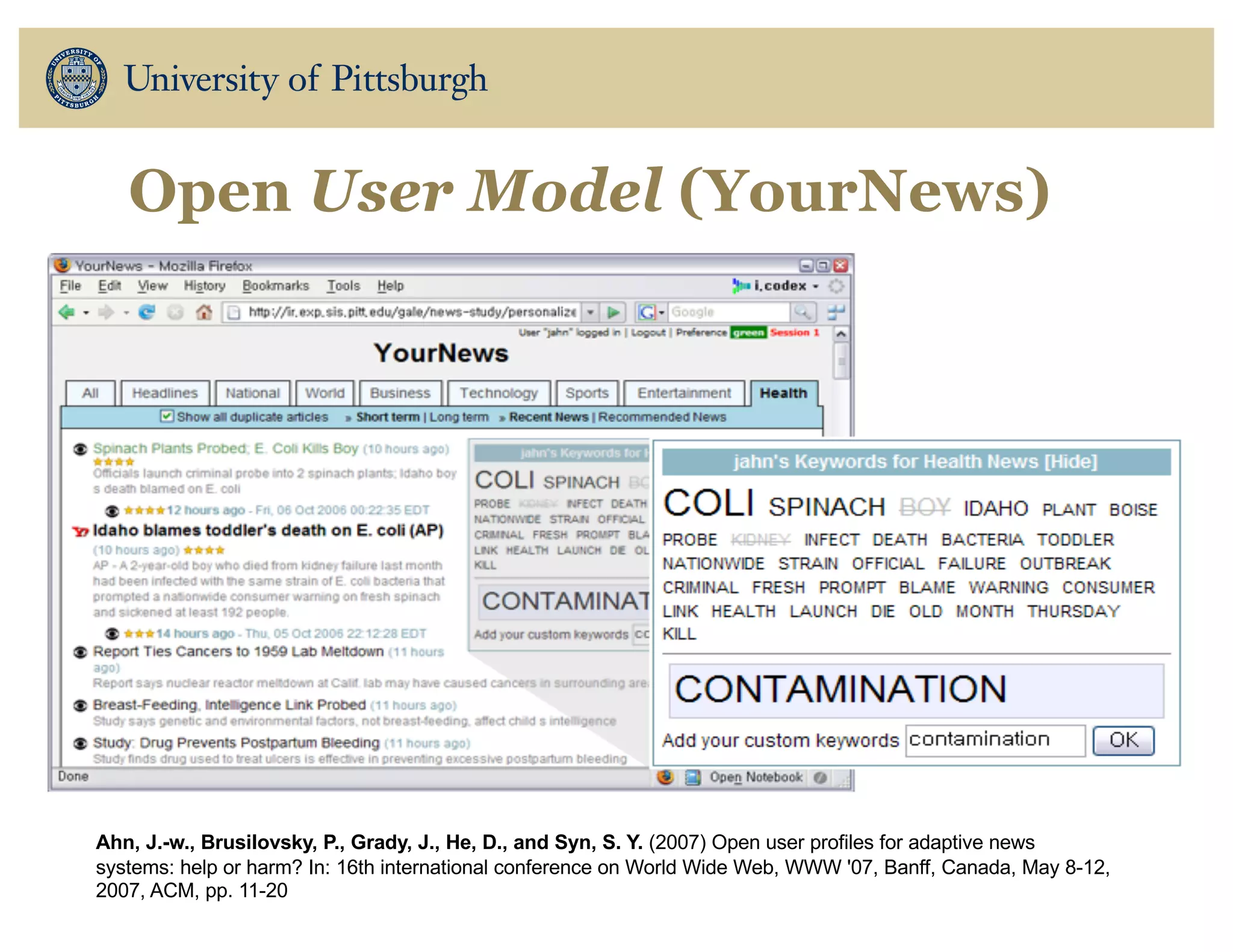 Open User Model (YourNews)
Ahn, J.-w., Brusilovsky, P., Grady, J., He, D., and Syn, S. Y. (2007) Open user profiles for adaptive news
systems: help or harm? In: 16th international conference on World Wide Web, WWW '07, Banff, Canada, May 8-12,
2007, ACM, pp. 11-20
 