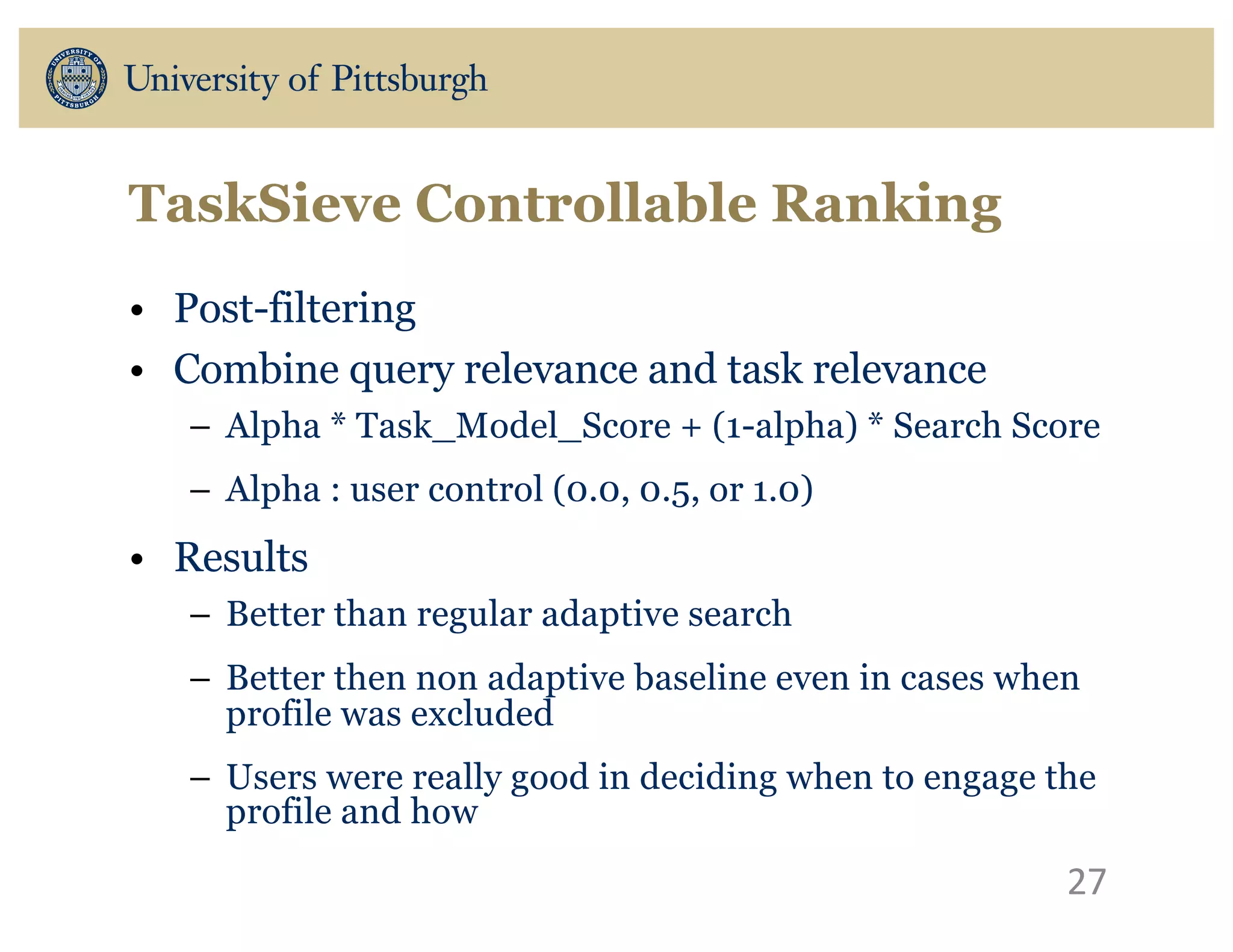 TaskSieve Controllable Ranking
• Post-filtering
• Combine query relevance and task relevance
– Alpha * Task_Model_Score + (1-alpha) * Search Score
– Alpha : user control (0.0, 0.5, or 1.0)
• Results
– Better than regular adaptive search
– Better then non adaptive baseline even in cases when
profile was excluded
– Users were really good in deciding when to engage the
profile and how
27
 