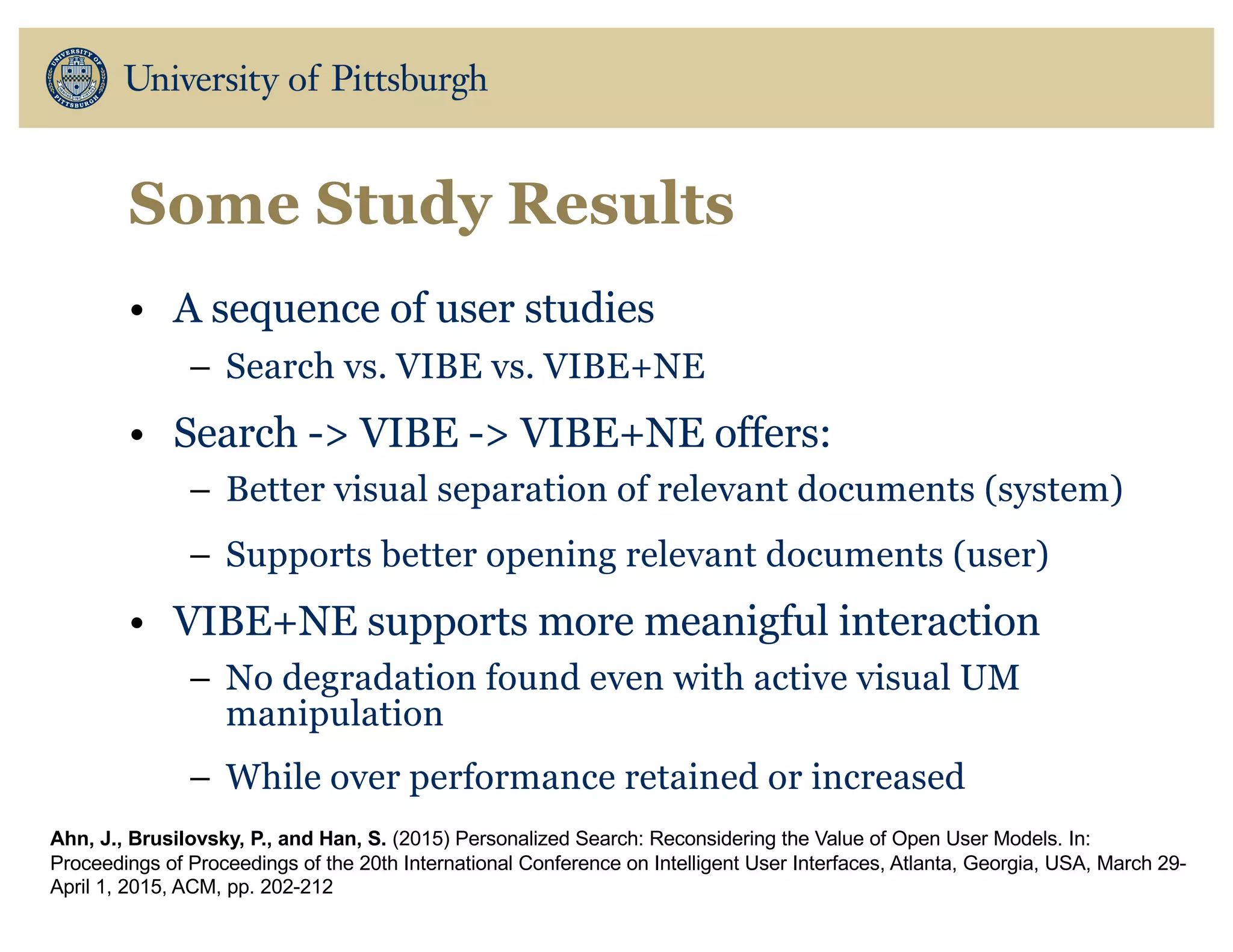 Some Study Results
• A sequence of user studies
– Search vs. VIBE vs. VIBE+NE
• Search -> VIBE -> VIBE+NE offers:
– Better visual separation of relevant documents (system)
– Supports better opening relevant documents (user)
• VIBE+NE supports more meanigful interaction
– No degradation found even with active visual UM
manipulation
– While over performance retained or increased
Ahn, J., Brusilovsky, P., and Han, S. (2015) Personalized Search: Reconsidering the Value of Open User Models. In:
Proceedings of Proceedings of the 20th International Conference on Intelligent User Interfaces, Atlanta, Georgia, USA, March 29-
April 1, 2015, ACM, pp. 202-212
 