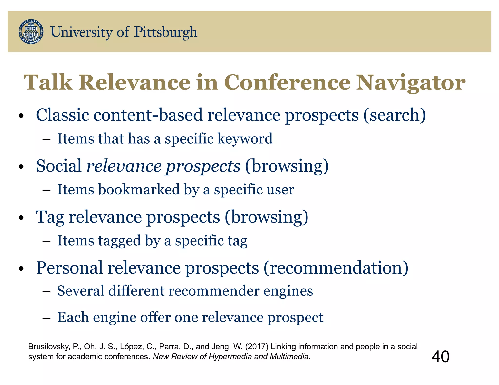 Talk Relevance in Conference Navigator
• Classic content-based relevance prospects (search)
– Items that has a specific keyword
• Social relevance prospects (browsing)
– Items bookmarked by a specific user
• Tag relevance prospects (browsing)
– Items tagged by a specific tag
• Personal relevance prospects (recommendation)
– Several different recommender engines
– Each engine offer one relevance prospect
40
Brusilovsky, P., Oh, J. S., López, C., Parra, D., and Jeng, W. (2017) Linking information and people in a social
system for academic conferences. New Review of Hypermedia and Multimedia.
 