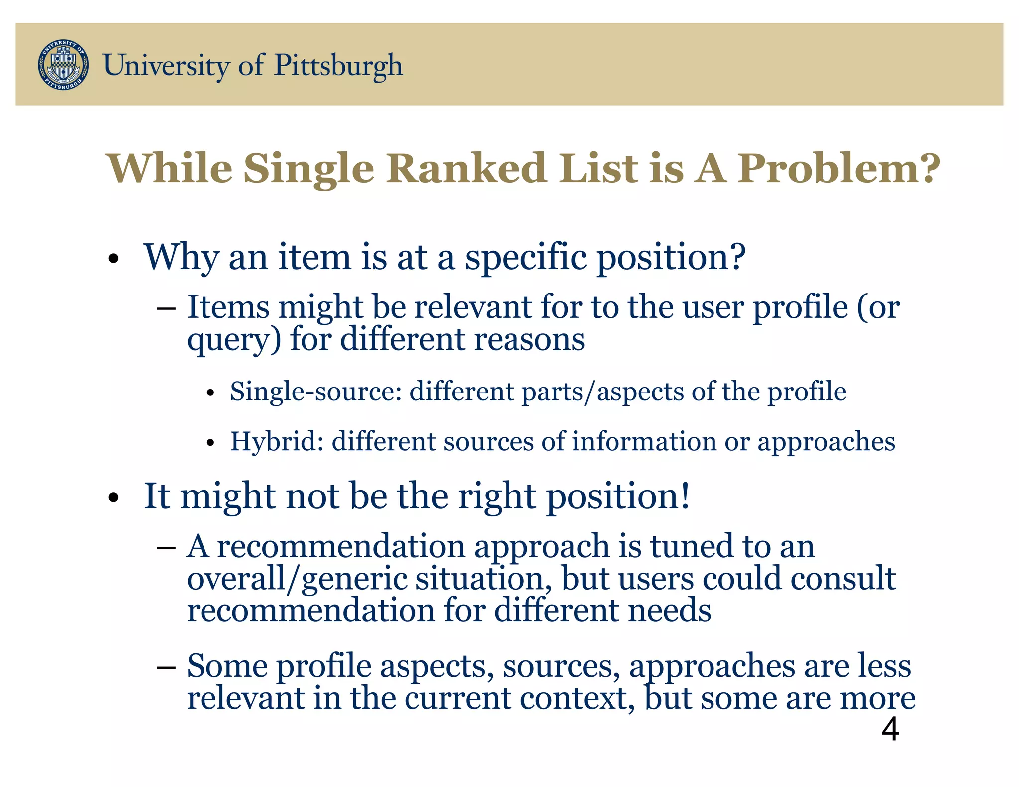 • Why an item is at a specific position?
– Items might be relevant for to the user profile (or
query) for different reasons
• Single-source: different parts/aspects of the profile
• Hybrid: different sources of information or approaches
• It might not be the right position!
– A recommendation approach is tuned to an
overall/generic situation, but users could consult
recommendation for different needs
– Some profile aspects, sources, approaches are less
relevant in the current context, but some are more
4
While Single Ranked List is A Problem?
 