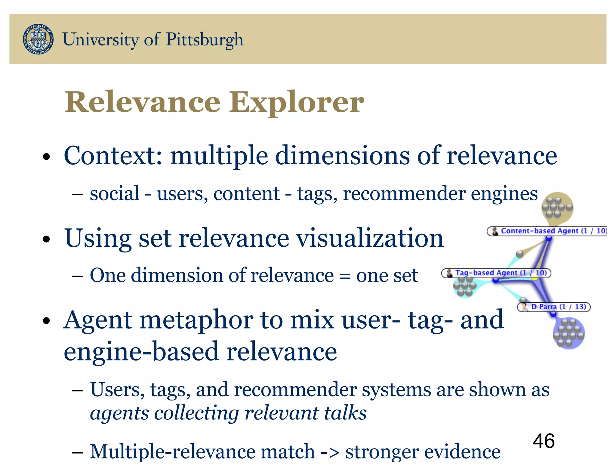 Relevance Explorer
• Context: multiple dimensions of relevance
– social - users, content - tags, recommender engines
• Using set relevance visualization
– One dimension of relevance = one set
• Agent metaphor to mix user- tag- and
engine-based relevance
– Users, tags, and recommender systems are shown as
agents collecting relevant talks
– Multiple-relevance match -> stronger evidence
46
 