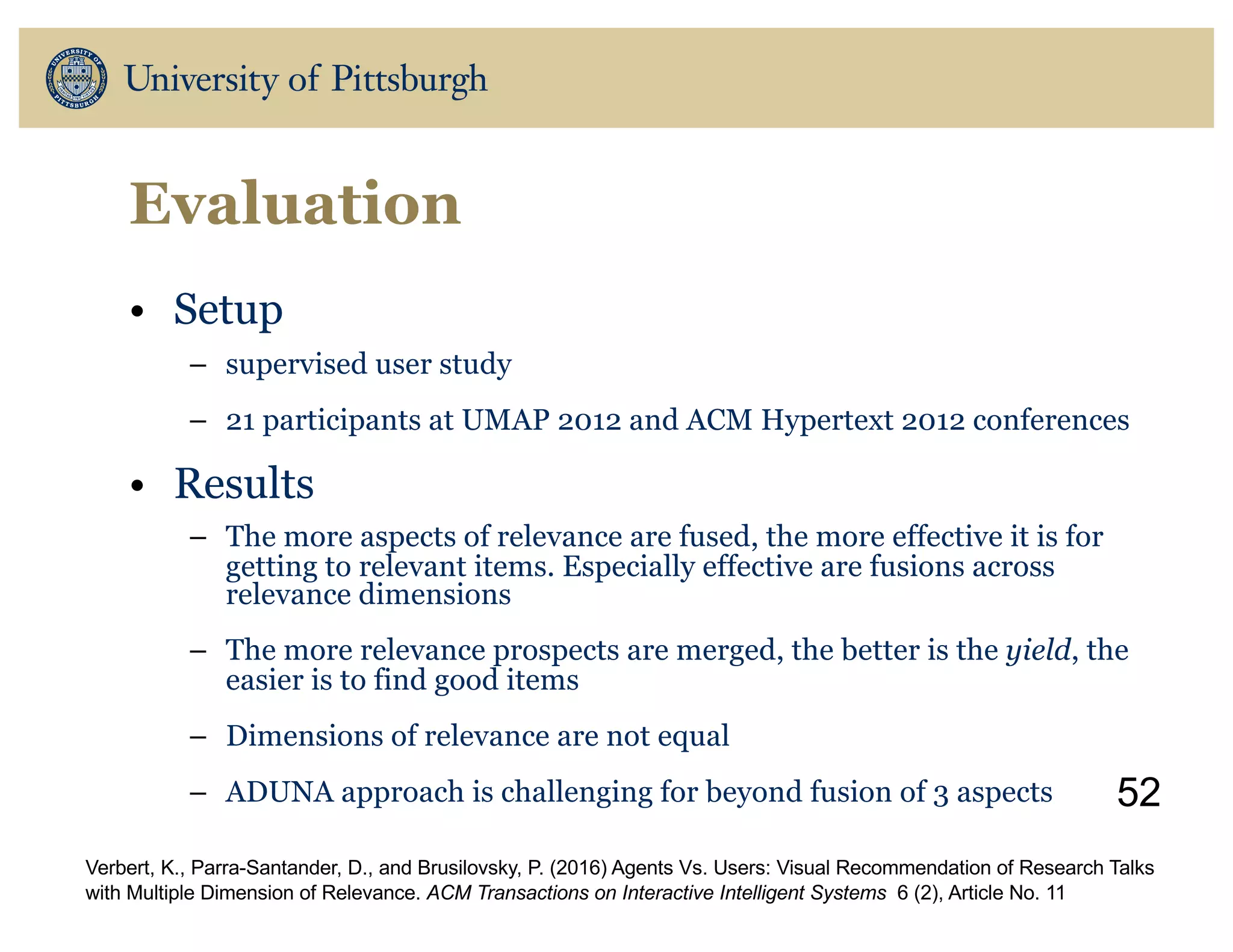 Evaluation
• Setup
– supervised user study
– 21 participants at UMAP 2012 and ACM Hypertext 2012 conferences
• Results
– The more aspects of relevance are fused, the more effective it is for
getting to relevant items. Especially effective are fusions across
relevance dimensions
– The more relevance prospects are merged, the better is the yield, the
easier is to find good items
– Dimensions of relevance are not equal
– ADUNA approach is challenging for beyond fusion of 3 aspects 52
Verbert, K., Parra-Santander, D., and Brusilovsky, P. (2016) Agents Vs. Users: Visual Recommendation of Research Talks
with Multiple Dimension of Relevance. ACM Transactions on Interactive Intelligent Systems 6 (2), Article No. 11
 