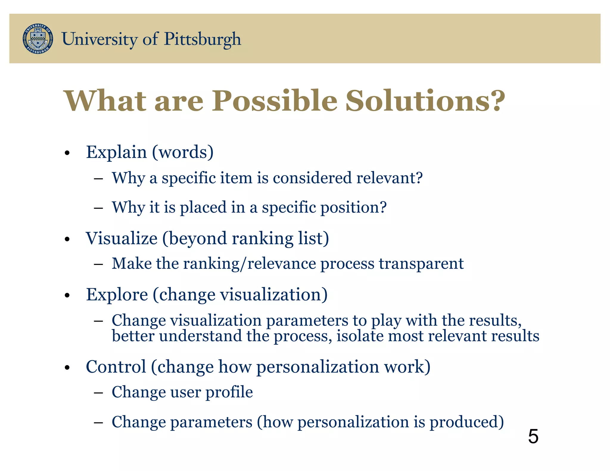 What are Possible Solutions?
• Explain (words)
– Why a specific item is considered relevant?
– Why it is placed in a specific position?
• Visualize (beyond ranking list)
– Make the ranking/relevance process transparent
• Explore (change visualization)
– Change visualization parameters to play with the results,
better understand the process, isolate most relevant results
• Control (change how personalization work)
– Change user profile
– Change parameters (how personalization is produced)
5
 