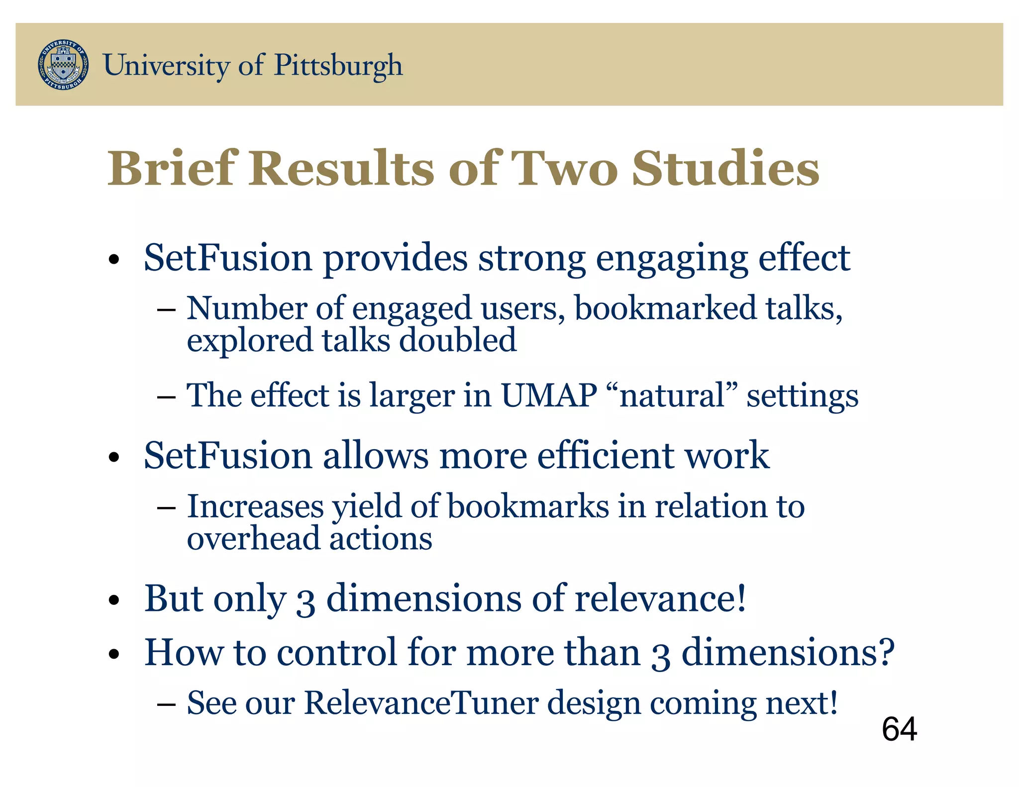 Brief Results of Two Studies
• SetFusion provides strong engaging effect
– Number of engaged users, bookmarked talks,
explored talks doubled
– The effect is larger in UMAP “natural” settings
• SetFusion allows more efficient work
– Increases yield of bookmarks in relation to
overhead actions
• But only 3 dimensions of relevance!
• How to control for more than 3 dimensions?
– See our RelevanceTuner design coming next!
64
 