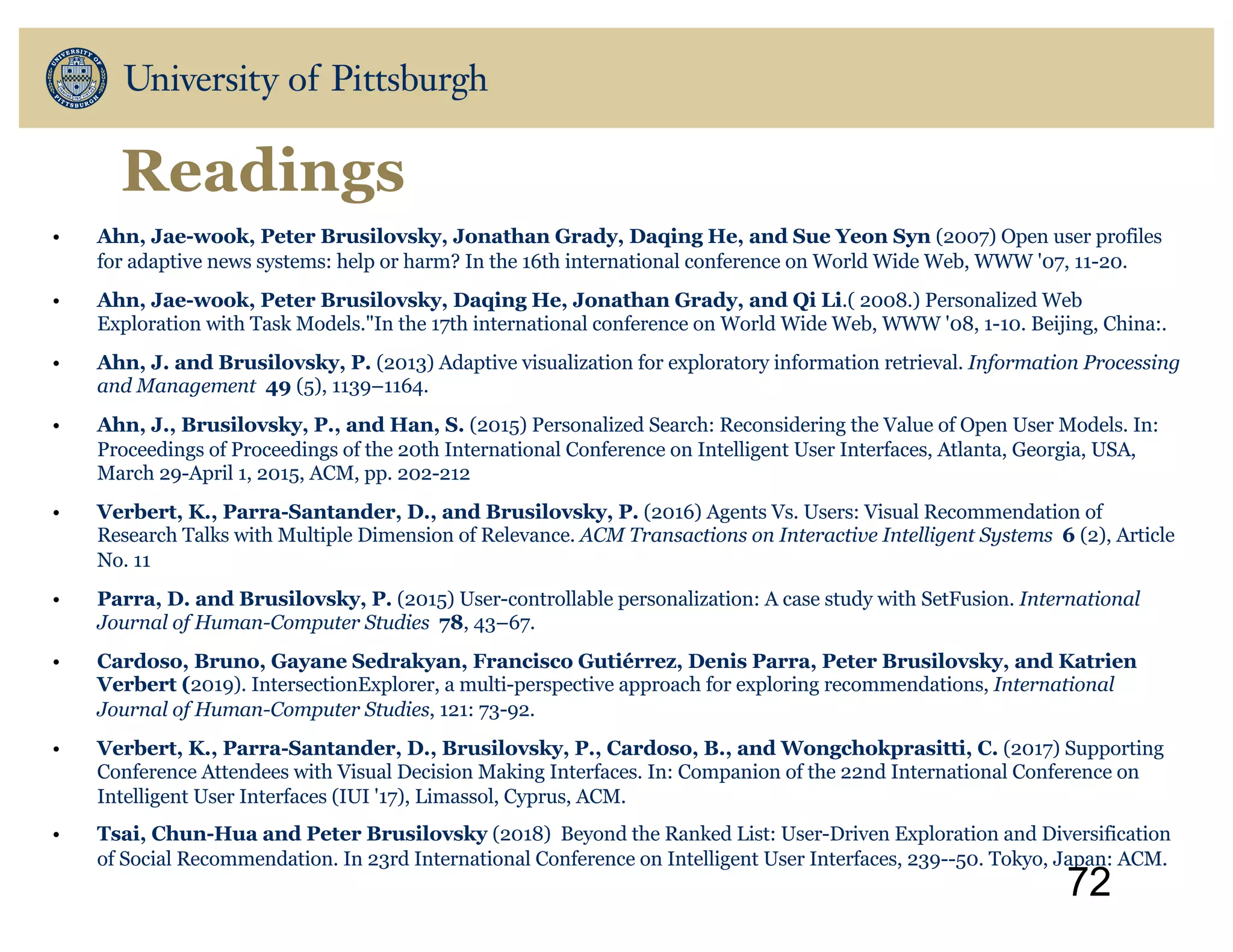 Readings
• Ahn, Jae-wook, Peter Brusilovsky, Jonathan Grady, Daqing He, and Sue Yeon Syn (2007) Open user profiles
for adaptive news systems: help or harm? In the 16th international conference on World Wide Web, WWW '07, 11-20.
• Ahn, Jae-wook, Peter Brusilovsky, Daqing He, Jonathan Grady, and Qi Li.( 2008.) Personalized Web
Exploration with Task Models."In the 17th international conference on World Wide Web, WWW '08, 1-10. Beijing, China:.
• Ahn, J. and Brusilovsky, P. (2013) Adaptive visualization for exploratory information retrieval. Information Processing
and Management 49 (5), 1139–1164.
• Ahn, J., Brusilovsky, P., and Han, S. (2015) Personalized Search: Reconsidering the Value of Open User Models. In:
Proceedings of Proceedings of the 20th International Conference on Intelligent User Interfaces, Atlanta, Georgia, USA,
March 29-April 1, 2015, ACM, pp. 202-212
• Verbert, K., Parra-Santander, D., and Brusilovsky, P. (2016) Agents Vs. Users: Visual Recommendation of
Research Talks with Multiple Dimension of Relevance. ACM Transactions on Interactive Intelligent Systems 6 (2), Article
No. 11
• Parra, D. and Brusilovsky, P. (2015) User-controllable personalization: A case study with SetFusion. International
Journal of Human-Computer Studies 78, 43–67.
• Cardoso, Bruno, Gayane Sedrakyan, Francisco Gutiérrez, Denis Parra, Peter Brusilovsky, and Katrien
Verbert (2019). IntersectionExplorer, a multi-perspective approach for exploring recommendations, International
Journal of Human-Computer Studies, 121: 73-92.
• Verbert, K., Parra-Santander, D., Brusilovsky, P., Cardoso, B., and Wongchokprasitti, C. (2017) Supporting
Conference Attendees with Visual Decision Making Interfaces. In: Companion of the 22nd International Conference on
Intelligent User Interfaces (IUI '17), Limassol, Cyprus, ACM.
• Tsai, Chun-Hua and Peter Brusilovsky (2018) Beyond the Ranked List: User-Driven Exploration and Diversification
of Social Recommendation. In 23rd International Conference on Intelligent User Interfaces, 239--50. Tokyo, Japan: ACM.
72
 