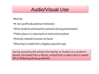 Audio/Visual Use Must be A non-profit educational institution Only students and teachers present during presentation Takes place in a classroom or instructional place Directly related to lesson-at-hand Showing is made from a legally acquired copy Can be owned by the school, the teacher or student or a student’s parent, borrowed from a library, rented from a video store or taped off-air following those guidelines. 