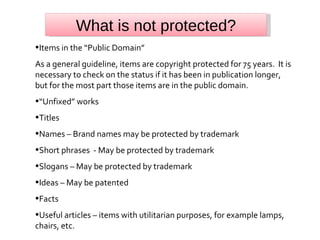 What is not protected? Items in the “Public Domain” As a general guideline, items are copyright protected for 75 years.  It is necessary to check on the status if it has been in publication longer, but for the most part those items are in the public domain. “ Unfixed” works Titles Names – Brand names may be protected by trademark Short phrases  - May be protected by trademark Slogans – May be protected by trademark Ideas – May be patented Facts Useful articles – items with utilitarian purposes, for example lamps, chairs, etc. 