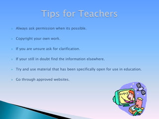 Always ask permission when its possible.Copyright your own work.If you are unsure ask for clarification.If your still in doubt find the information elsewhere.Try and use material that has been specifically open for use in education.Go through approved websites.Tips for Teachers
