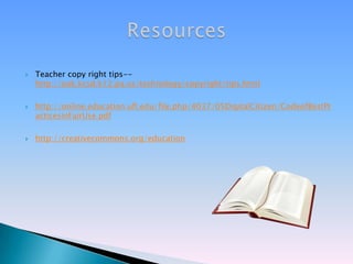 Teacher copy right tips-- http://oak.kcsd.k12.pa.us/technology/copyright/tips.htmlhttp://online.education.ufl.edu/file.php/4037/05DigitalCitizen/CodeofBestPracticesinFairUse.pdfhttp://creativecommons.org/educationResources