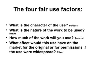 The four fair use factors:

• What is the character of the use? Purpose
• What is the nature of the work to be used?
  Nature

• How much of the work will you use? Amount
• What effect would this use have on the
  market for the original or for permissions if
  the use were widespread? Effect
 