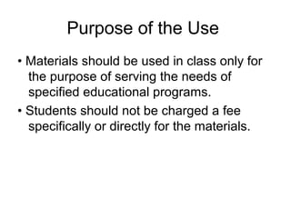 Purpose of the Use
• Materials should be used in class only for
  the purpose of serving the needs of
  specified educational programs.
• Students should not be charged a fee
  specifically or directly for the materials.
 