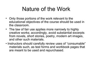 Nature of the Work
• Only those portions of the work relevant to the
   educational objectives of the course should be used in
   the classroom.
• The law of fair use applies more narrowly to highly
   creative works; accordingly, avoid substantial excerpts
   from novels, short stories, poetry, modern art images,
   and other such materials.
• Instructors should carefully review uses of “consumable”
   materials such, as test forms and workbook pages that
   are meant to be used and repurchased.
 