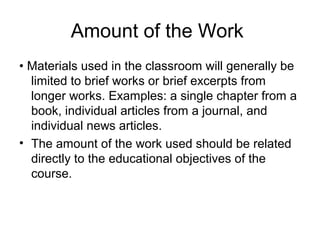 Amount of the Work
• Materials used in the classroom will generally be
  limited to brief works or brief excerpts from
  longer works. Examples: a single chapter from a
  book, individual articles from a journal, and
  individual news articles.
• The amount of the work used should be related
  directly to the educational objectives of the
  course.
 