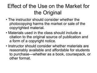 Effect of the Use on the Market for
             the Original
• The instructor should consider whether the
   photocopying harms the market or sale of the
   copyrighted material.
• Materials used in the class should include a
   citation to the original source of publication and
   a form of a copyright notice.
• Instructor should consider whether materials are
   reasonably available and affordable for students
   to purchase—whether as a book, coursepack, or
   other format.
 