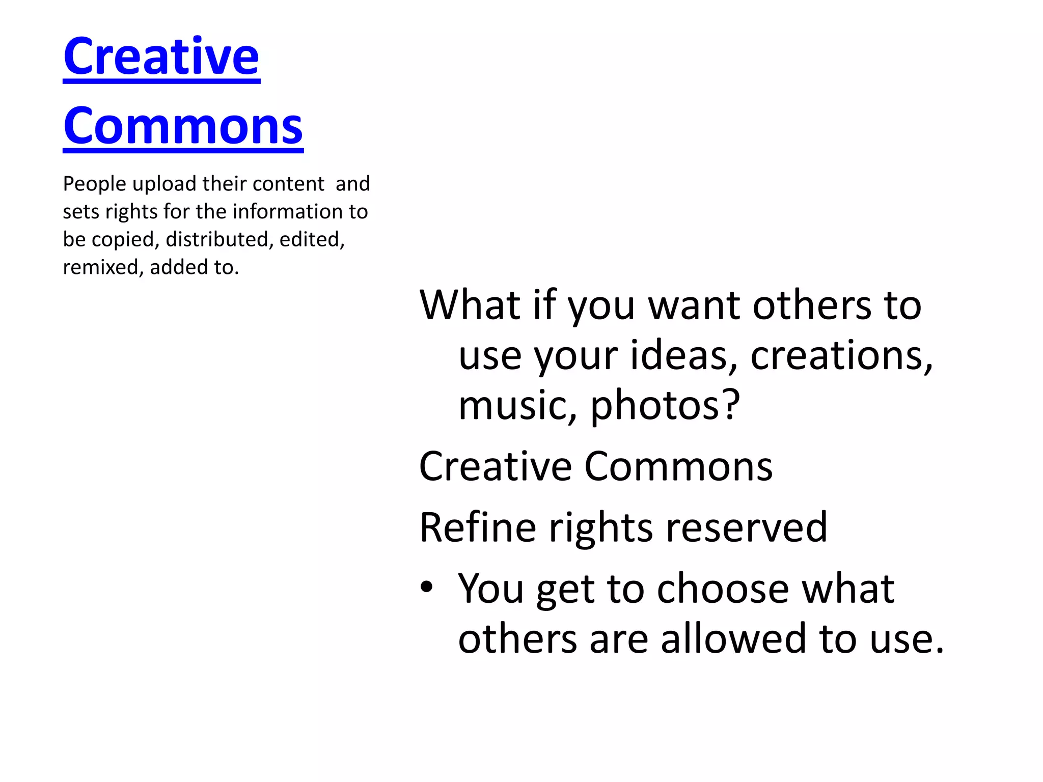 Creative
Commons
People upload their content and
sets rights for the information to
be copied, distributed, edited,
remixed, added to.
                                     What if you want others to
                                       use your ideas, creations,
                                       music, photos?
                                     Creative Commons
                                     Refine rights reserved
                                     • You get to choose what
                                       others are allowed to use.
 