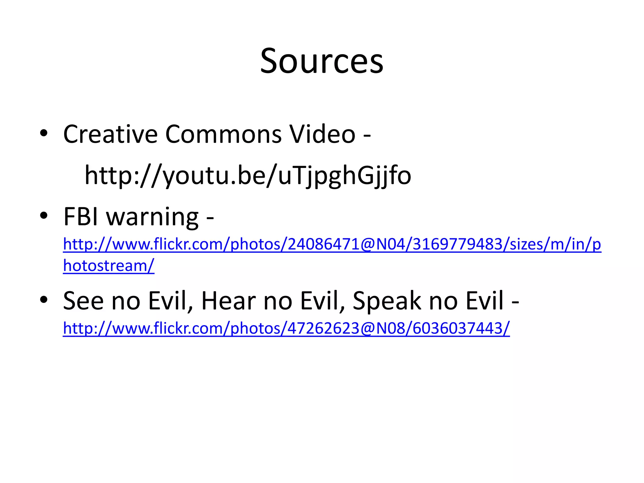 Sources
• Creative Commons Video -
    http://youtu.be/uTjpghGjjfo
• FBI warning -
  http://www.flickr.com/photos/24086471@N04/3169779483/sizes/m/in/p
  hotostream/

• See no Evil, Hear no Evil, Speak no Evil -
  http://www.flickr.com/photos/47262623@N08/6036037443/
 