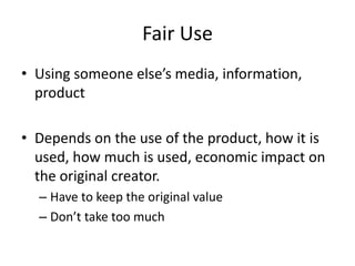 Fair Use
• Using someone else’s media, information,
  product

• Depends on the use of the product, how it is
  used, how much is used, economic impact on
  the original creator.
  – Have to keep the original value
  – Don’t take too much
 