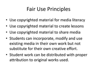 Fair Use Principles
• Use copyrighted material for media literacy
• Use copyrighted material to create lessons
• Use copyrighted material to share media
• Students can incorporate, modify and use
  existing media in their own work but not
  substitute for their own creative effort.
• Student work can be distributed with proper
  attribution to original works used.
 