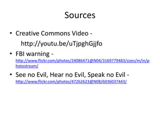 Sources
• Creative Commons Video -
    http://youtu.be/uTjpghGjjfo
• FBI warning -
  http://www.flickr.com/photos/24086471@N04/3169779483/sizes/m/in/p
  hotostream/

• See no Evil, Hear no Evil, Speak no Evil -
  http://www.flickr.com/photos/47262623@N08/6036037443/
 