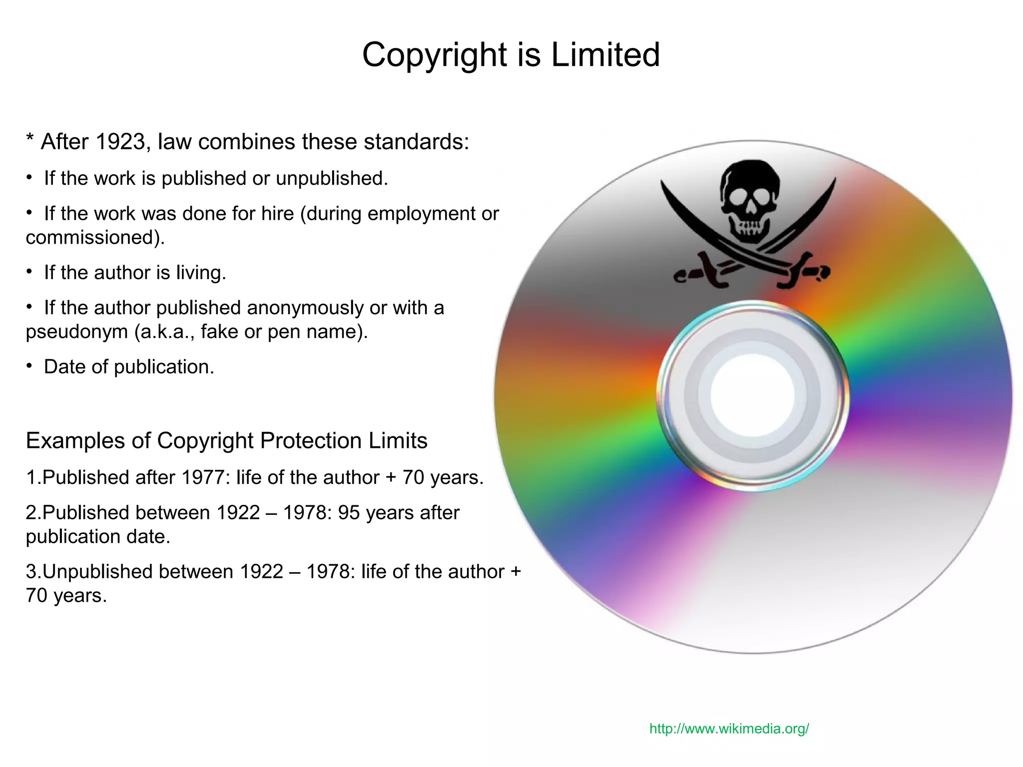 Copyright is Limited
* After 1923, law combines these standards:
• If the work is published or unpublished.
• If the work was done for hire (during employment or
commissioned).
• If the author is living.
• If the author published anonymously or with a
pseudonym (a.k.a., fake or pen name).
• Date of publication.
Examples of Copyright Protection Limits
1.Published after 1977: life of the author + 70 years.
2.Published between 1922 – 1978: 95 years after
publication date.
3.Unpublished between 1922 – 1978: life of the author +
70 years.
http://www.wikimedia.org/
 