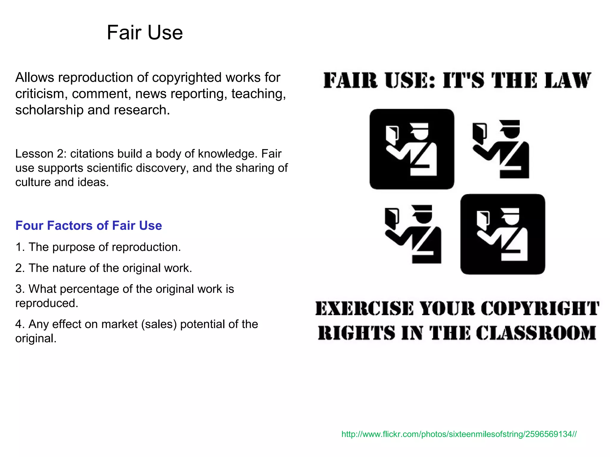 Fair Use
Allows reproduction of copyrighted works for
criticism, comment, news reporting, teaching,
scholarship and research.
Lesson 2: citations build a body of knowledge. Fair
use supports scientific discovery, and the sharing of
culture and ideas.
Four Factors of Fair Use
1. The purpose of reproduction.
2. The nature of the original work.
3. What percentage of the original work is
reproduced.
4. Any effect on market (sales) potential of the
original.
http://www.flickr.com/photos/sixteenmilesofstring/2596569134//
 
