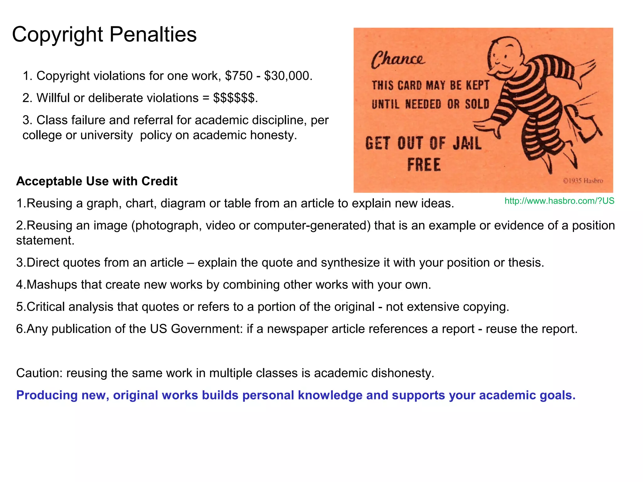 Copyright Penalties
Acceptable Use with Credit
1.Reusing a graph, chart, diagram or table from an article to explain new ideas.
2.Reusing an image (photograph, video or computer-generated) that is an example or evidence of a position
statement.
3.Direct quotes from an article – explain the quote and synthesize it with your position or thesis.
4.Mashups that create new works by combining other works with your own.
5.Critical analysis that quotes or refers to a portion of the original - not extensive copying.
6.Any publication of the US Government: if a newspaper article references a report - reuse the report.
Caution: reusing the same work in multiple classes is academic dishonesty.
Producing new, original works builds personal knowledge and supports your academic goals.
http://www.hasbro.com/?US
1. Copyright violations for one work, $750 - $30,000.
2. Willful or deliberate violations = $$$$$$.
3. Class failure and referral for academic discipline, per
college or university policy on academic honesty.
 
