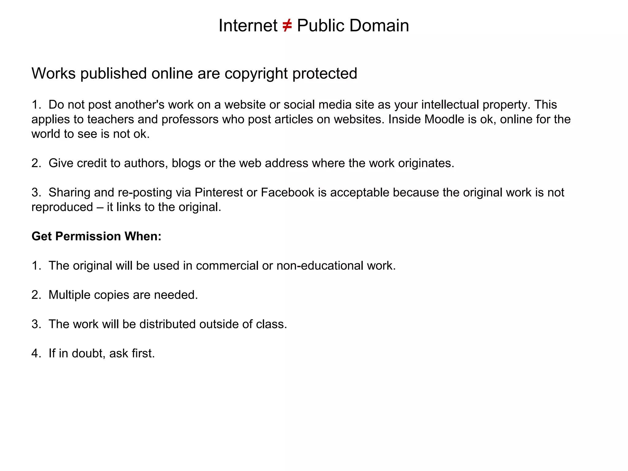 Internet ≠ Public Domain
Works published online are copyright protected
1. Do not post another's work on a website or social media site as your intellectual property. This
applies to teachers and professors who post articles on websites. Inside Moodle is ok, online for the
world to see is not ok.
2. Give credit to authors, blogs or the web address where the work originates.
3. Sharing and re-posting via Pinterest or Facebook is acceptable because the original work is not
reproduced – it links to the original.
Get Permission When:
1. The original will be used in commercial or non-educational work.
2. Multiple copies are needed.
3. The work will be distributed outside of class.
4. If in doubt, ask first.
 