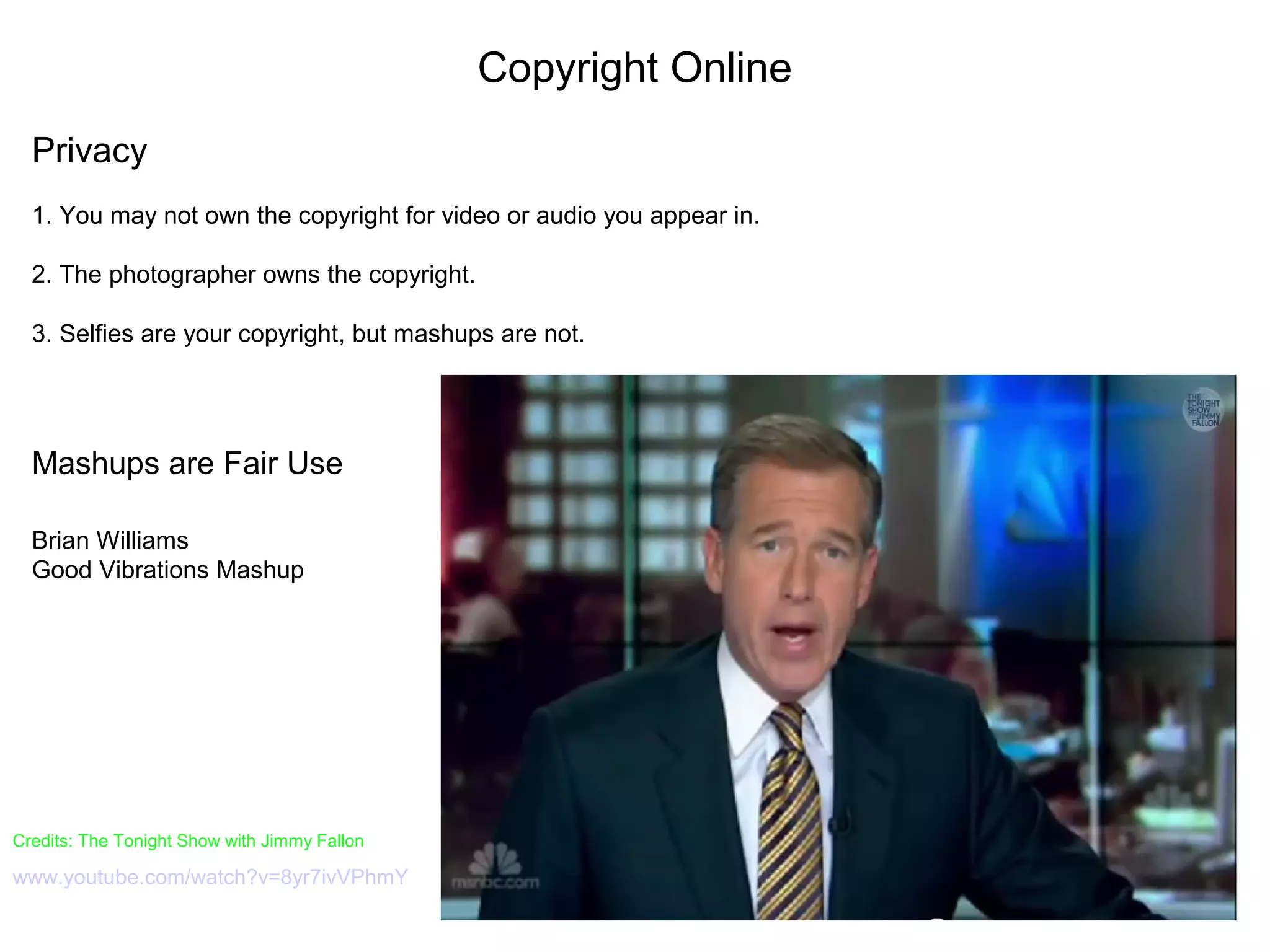 Copyright Online
Privacy
1. You may not own the copyright for video or audio you appear in.
2. The photographer owns the copyright.
3. Selfies are your copyright, but mashups are not.
Mashups are Fair Use
Brian Williams
Good Vibrations Mashup
Credits: The Tonight Show with Jimmy Fallon
www.youtube.com/watch?v=8yr7ivVPhmY
 