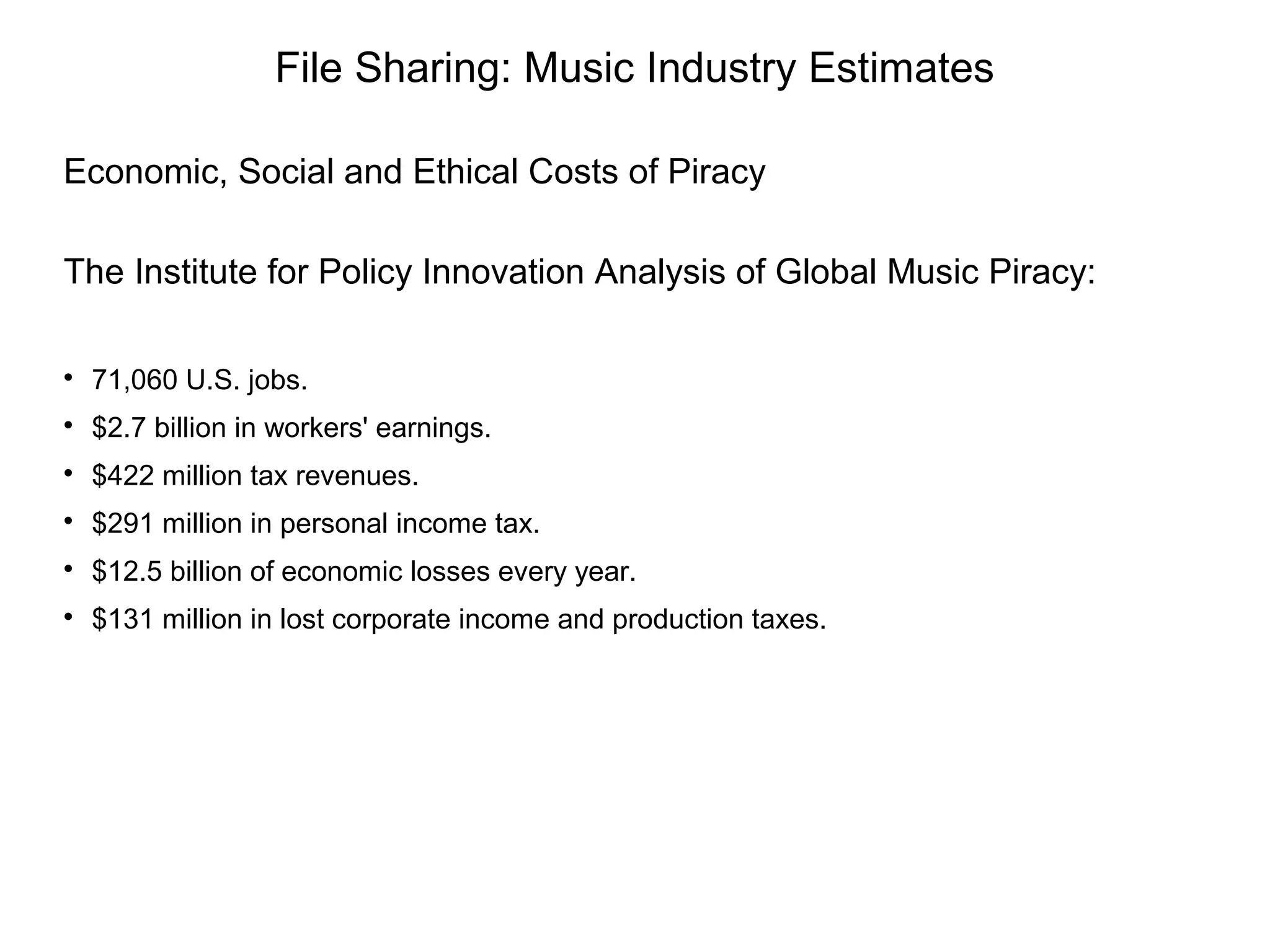 File Sharing: Music Industry Estimates
Economic, Social and Ethical Costs of Piracy
The Institute for Policy Innovation Analysis of Global Music Piracy:

71,060 U.S. jobs.

$2.7 billion in workers' earnings.

$422 million tax revenues.

$291 million in personal income tax.

$12.5 billion of economic losses every year.

$131 million in lost corporate income and production taxes.
 