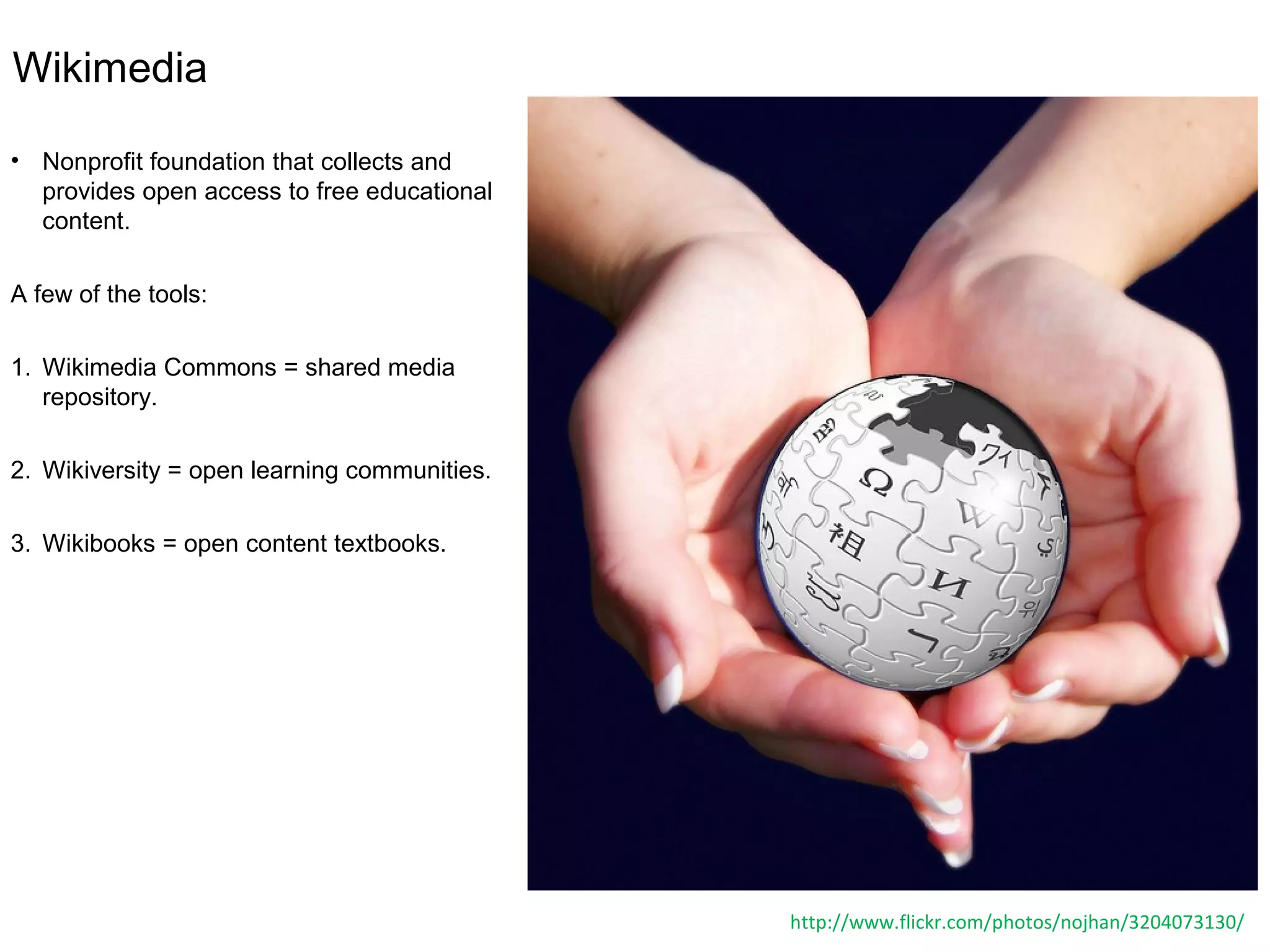 Wikimedia
• Nonprofit foundation that collects and
provides open access to free educational
content.
A few of the tools:
1. Wikimedia Commons = shared media
repository.
2. Wikiversity = open learning communities.
3. Wikibooks = open content textbooks.
http://www.flickr.com/photos/nojhan/3204073130/
 