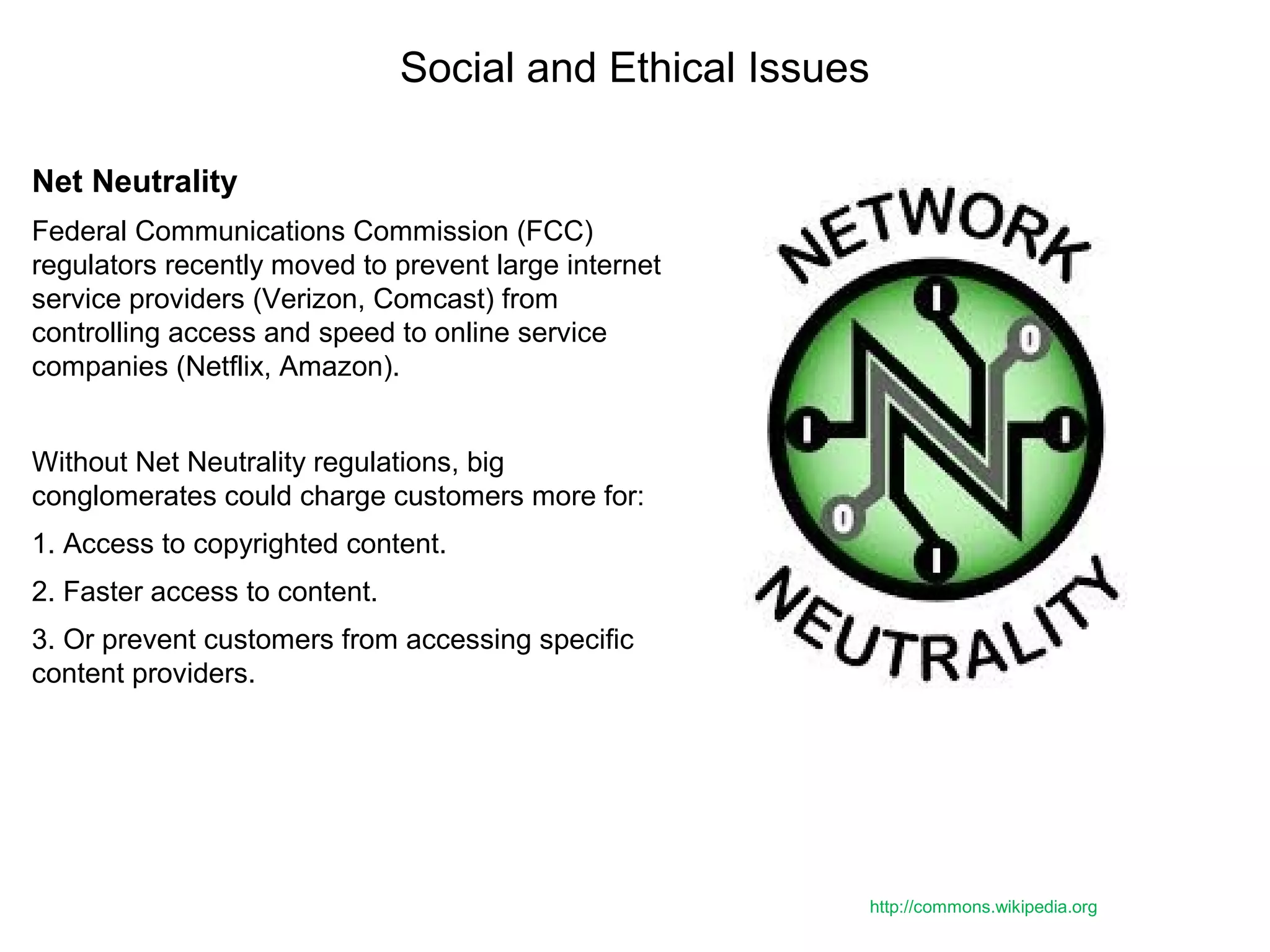 Social and Ethical Issues
Net Neutrality
Federal Communications Commission (FCC)
regulators recently moved to prevent large internet
service providers (Verizon, Comcast) from
controlling access and speed to online service
companies (Netflix, Amazon).
Without Net Neutrality regulations, big
conglomerates could charge customers more for:
1. Access to copyrighted content.
2. Faster access to content.
3. Or prevent customers from accessing specific
content providers.
http://commons.wikipedia.org
 