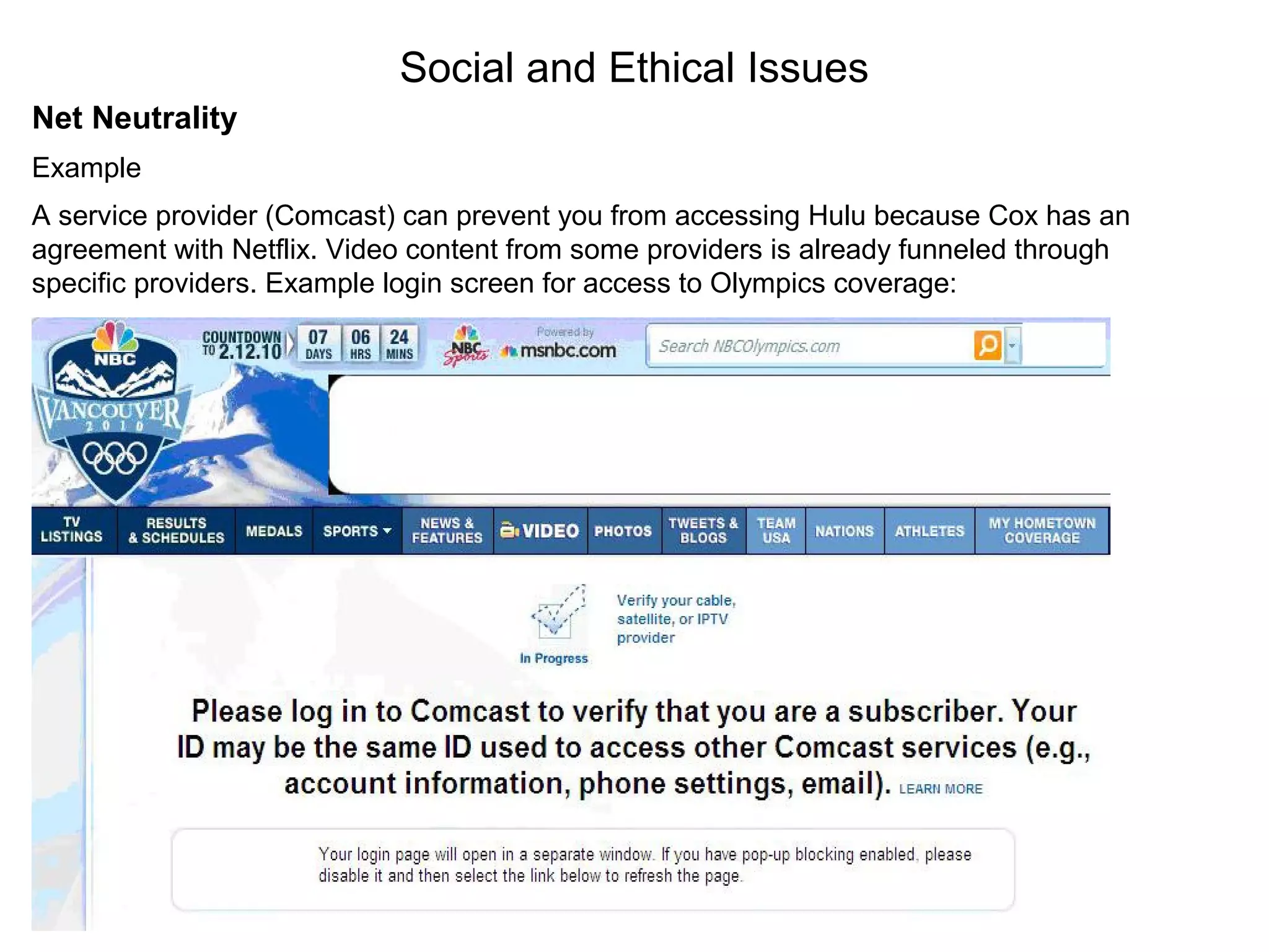 Social and Ethical Issues
Net Neutrality
Example
A service provider (Comcast) can prevent you from accessing Hulu because Cox has an
agreement with Netflix. Video content from some providers is already funneled through
specific providers. Example login screen for access to Olympics coverage:
http://nbcolympics.com
 