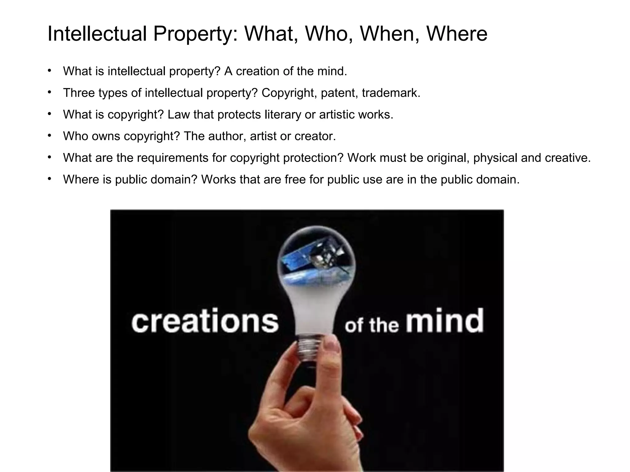 Intellectual Property: What, Who, When, Where
• What is intellectual property? A creation of the mind.
• Three types of intellectual property? Copyright, patent, trademark.
• What is copyright? Law that protects literary or artistic works.
• Who owns copyright? The author, artist or creator.
• What are the requirements for copyright protection? Work must be original, physical and creative.
• Where is public domain? Works that are free for public use are in the public domain.
 