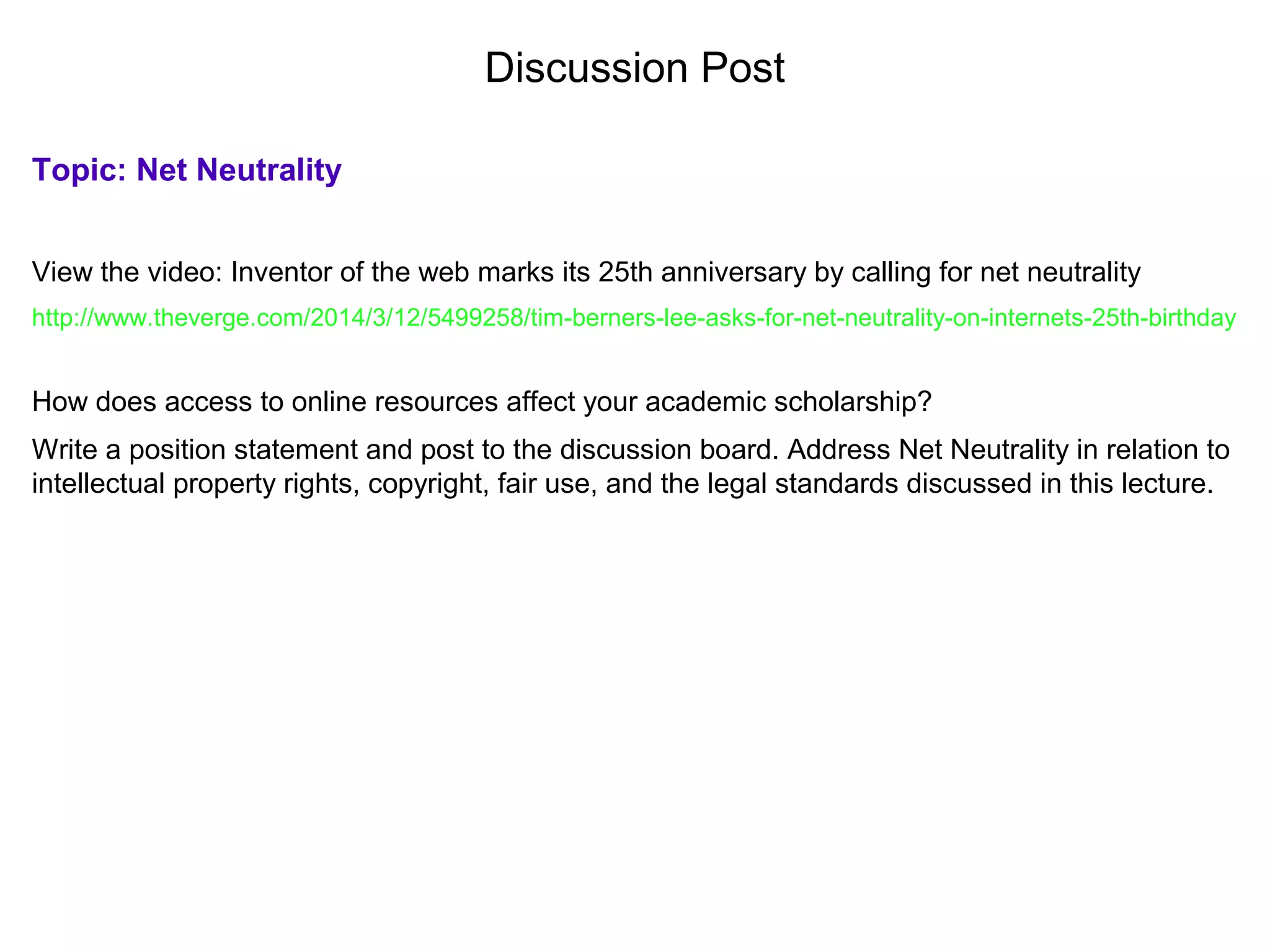 Discussion Post
Topic: Net Neutrality
View the video: Inventor of the web marks its 25th anniversary by calling for net neutrality
http://www.theverge.com/2014/3/12/5499258/tim-berners-lee-asks-for-net-neutrality-on-internets-25th-birthday
How does access to online resources affect your academic scholarship?
Write a position statement and post to the discussion board. Address Net Neutrality in relation to
intellectual property rights, copyright, fair use, and the legal standards discussed in this lecture.
 