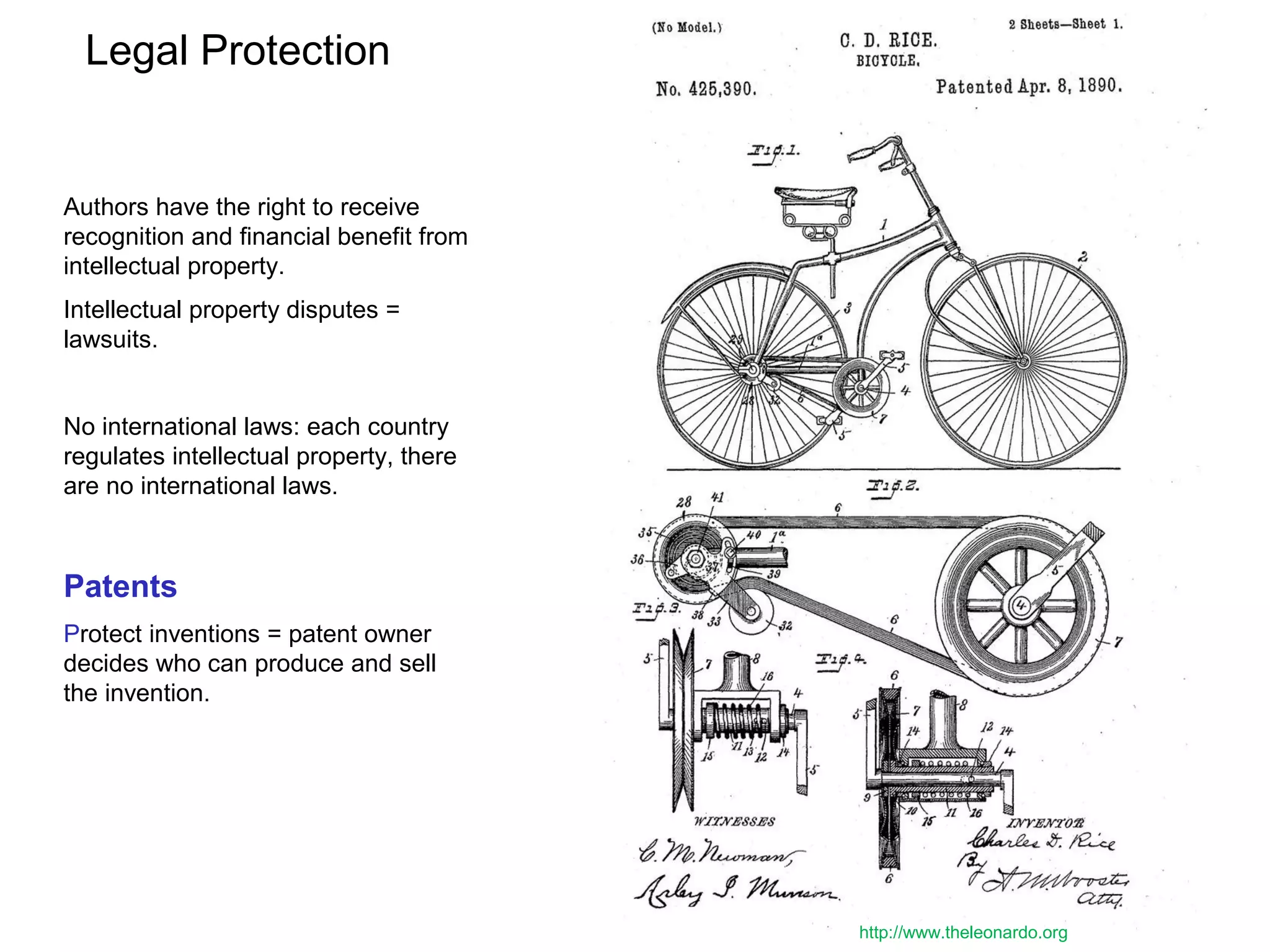 Legal Protection
Authors have the right to receive
recognition and financial benefit from
intellectual property.
Intellectual property disputes =
lawsuits.
No international laws: each country
regulates intellectual property, there
are no international laws.
Patents
Protect inventions = patent owner
decides who can produce and sell
the invention.
http://www.theleonardo.org
 