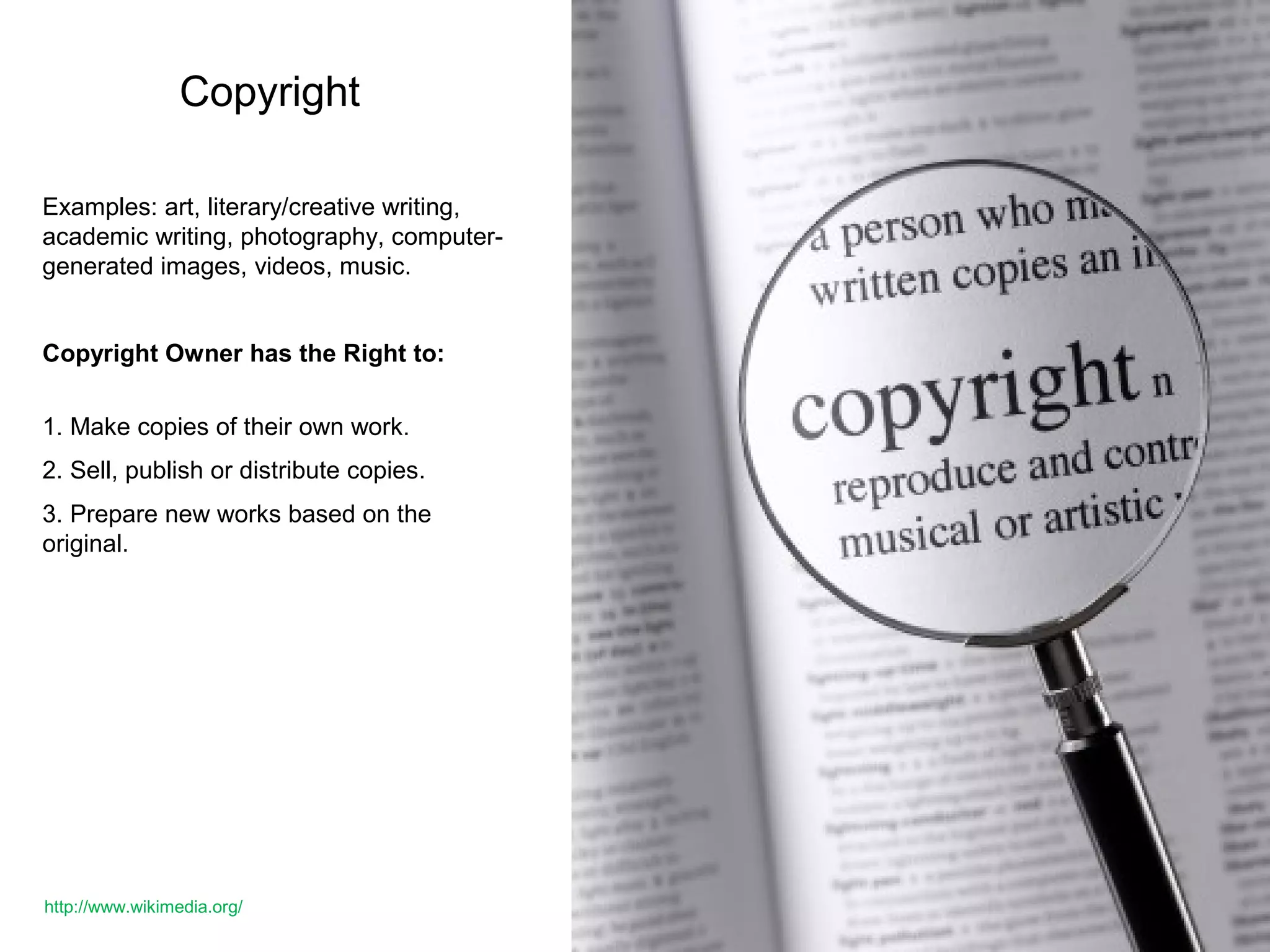 Copyright
Examples: art, literary/creative writing,
academic writing, photography, computer-
generated images, videos, music.
Copyright Owner has the Right to:
1. Make copies of their own work.
2. Sell, publish or distribute copies.
3. Prepare new works based on the
original.
http://www.wikimedia.org/
 